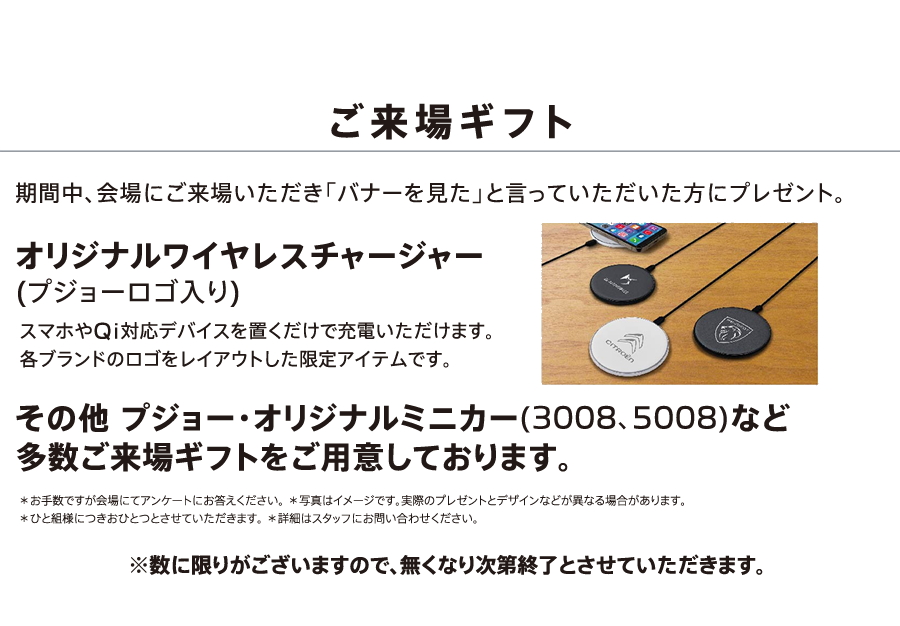 ご来場ギフト 期間中、会場にご来場いただき「バナーを見た」と言っていただいた方にプレゼント。オリジナルワイヤレスチャージャー(プジョーロゴ入り) その他 プジョー・オリジナルミニカー(3008、5008)など多数ご来場ギフトをご用意しております。※数に限りがございますので、無くなり次第終了とさせていただきます。 