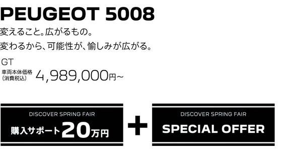 PEUGEOT 5008 / 変えること。広がるもの。変わるから、可能性が、愉しみが広がる。GT 車両本体価格（消費税込）4,989,000円～ | DISCOVER SPRING FAIR 購入サポート20万円プラスSPECIAL OFFER