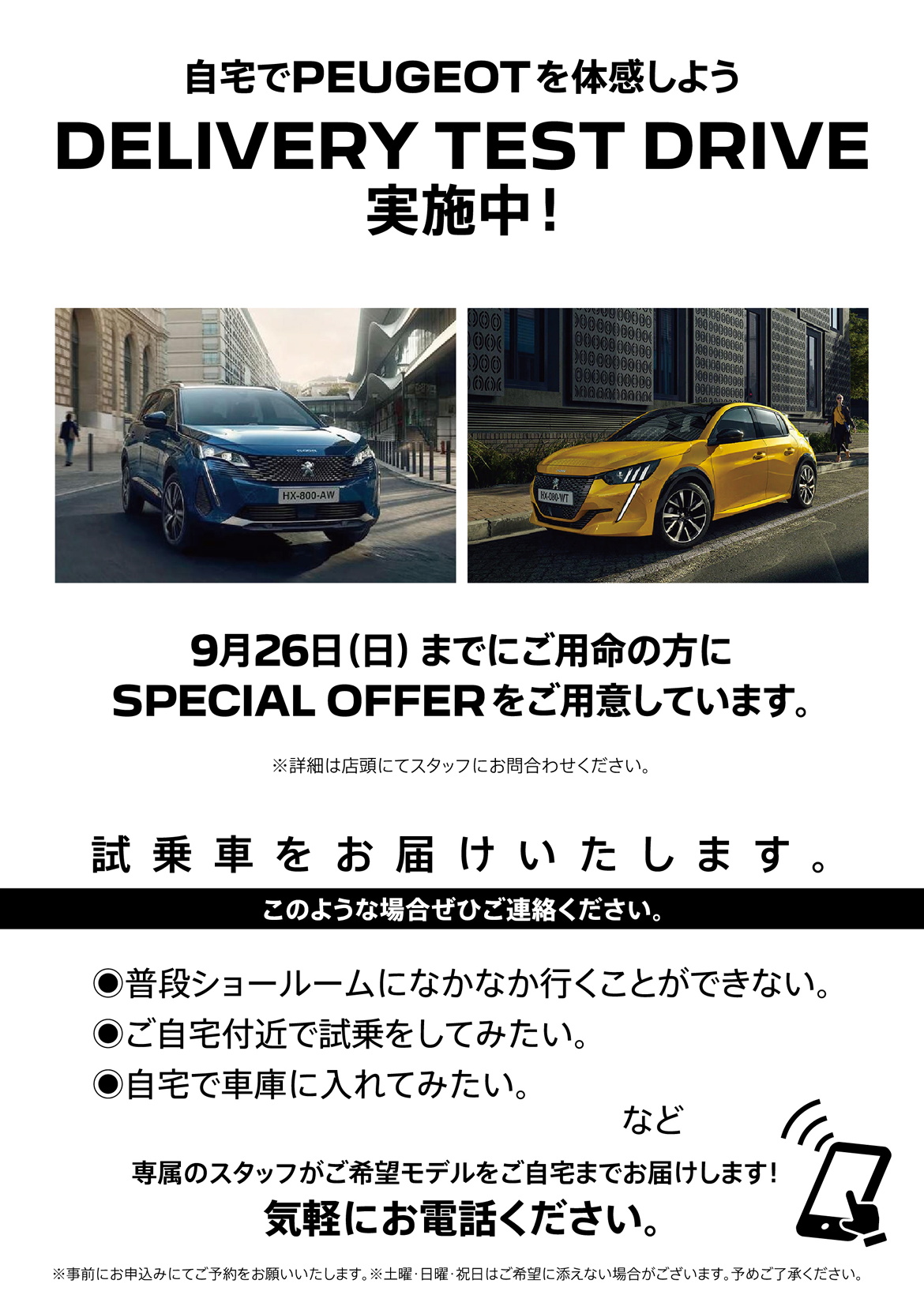 自宅でPEUGEOT を体感しよう DELIVERY TEST DRIVE 実施中！/ 9月26日（日）までにご用命の方にSPECIAL OFFERをご用意しています。※詳細は店頭にてスタッフにお問合わせください。 | このような場合ぜひご連絡ください。/ ●普段ショールームになかなか行くことができない。●ご自宅付近で試乗をしてみたい。●自宅で車庫に入れてみたい。など | 専属のスタッフがご希望モデルをご自宅までお届けします！ 気軽にお電話ください。※事前にお申込みにてご予約をお願いいたします。※土曜・日曜・祝日はご希望に添えない場合がございます。予めご了承ください。