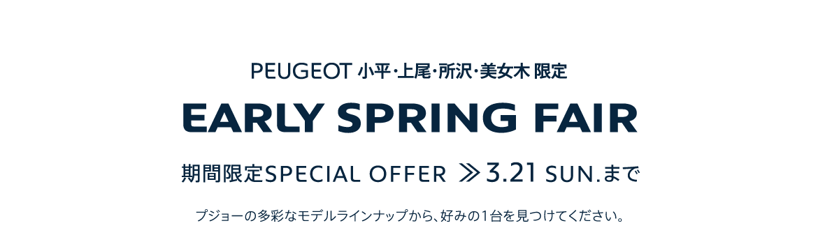 PEUGEOT 小平・上尾・所沢・美女木 限定 EARLY SPRING FAIR 期間限定SPECIAL OFFER 3.21SUN. まで プジョーの多彩なモデルラインナップから、好みの1台を見つけてください。