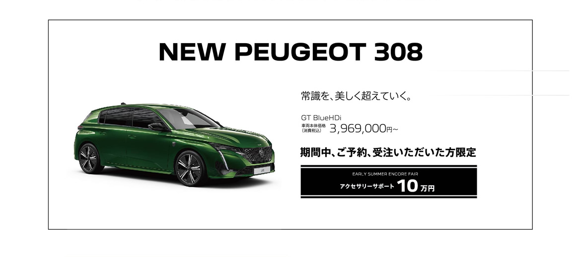 NEW PEUGEOT 308 / 常識を、美しく超えていく。 GT BlueHDi 車両本体価格（消費税込）3,969,000円 | EARLY SUMMER ENCORE FAIR 購入サポート10万円プラスSPECIAL OFFER