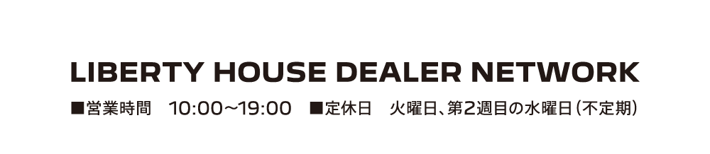 LIBERTY HOUSE DEALER NETWORK ■営業時間 10:00-19:00 ■定休日 火曜日、第2週目の水曜日（不定期）