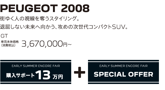 PEUGEOT 2008 / 街ゆく人の視線を奪うスタイリング。退屈しない未来へ向かう、攻めの次世代コンパクトSUV。 GT 車両本体価格（消費税込）3,670,000～ | EARLY SUMMER ENCORE FAIR 購入サポート15万円プラスSPECIAL OFFER