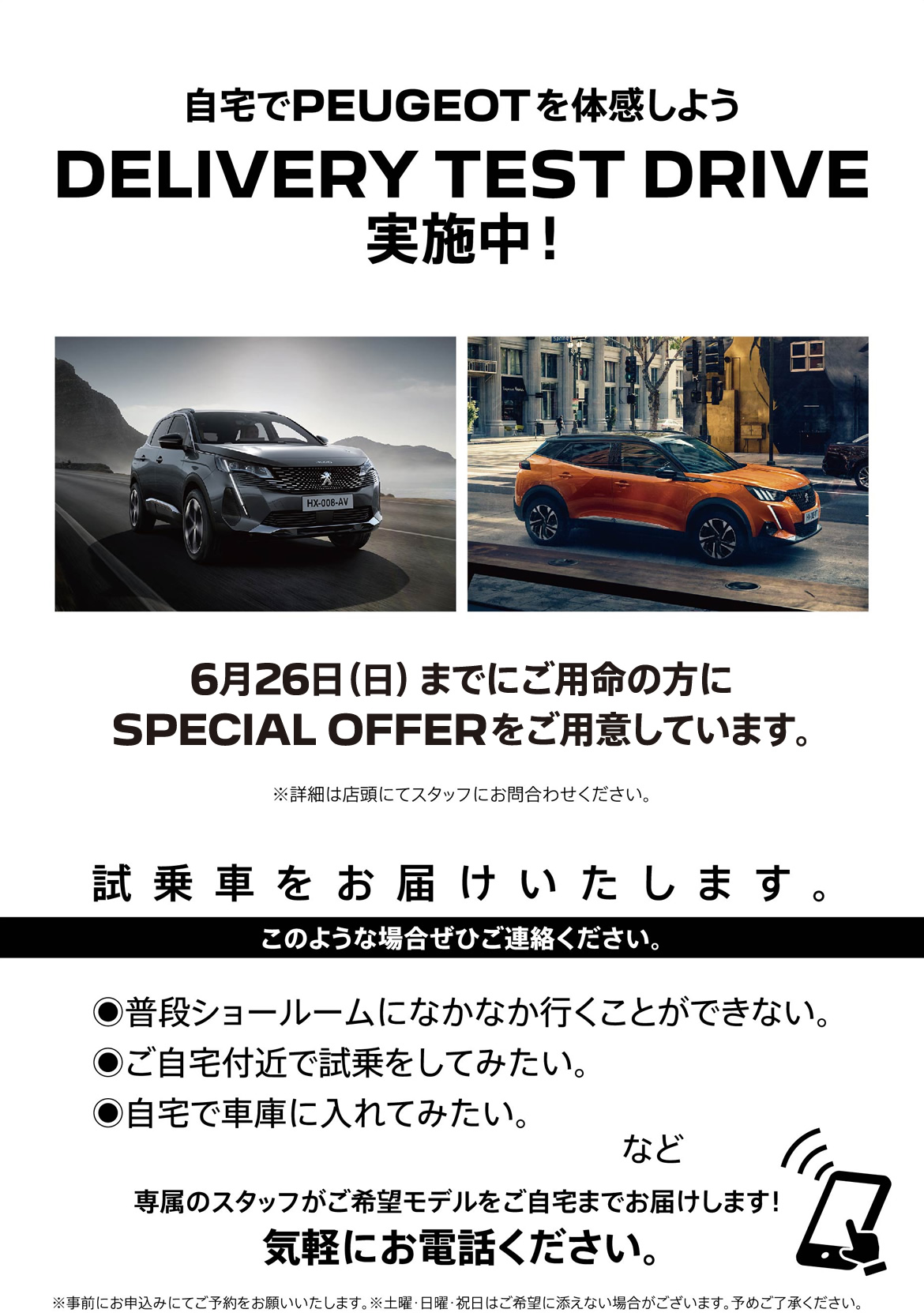 自宅でPEUGEOT を体感しよう DELIVERY TEST DRIVE 実施中！/ 6月26日（日）までにご用命の方にSPECIAL OFFERをご用意しています。※詳細は店頭にてスタッフにお問合わせください。 | このような場合ぜひご連絡ください。/ ●普段ショールームになかなか行くことができない。●ご自宅付近で試乗をしてみたい。●自宅で車庫に入れてみたい。など | 専属のスタッフがご希望モデルをご自宅までお届けします！ 気軽にお電話ください。※事前にお申込みにてご予約をお願いいたします。※土曜・日曜・祝日はご希望に添えない場合がございます。予めご了承ください。