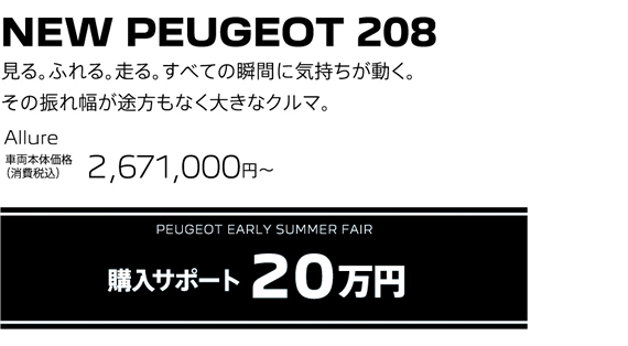 NEW PEUGEOT 208 / 見る。ふれる。走る。すべての瞬間に気持ちが動く。その振れ幅が途方もなく大きなクルマ。 208 Allure 車両本体価格（消費税込）2,671,000円 | PEUGEOT EARLY SUMMER FAIR 購入サポート20万円