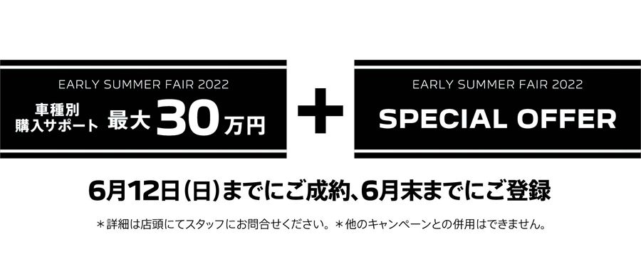 EARLY SUMMER FAIR 2022 車種別購入サポート最大30万円プラスSPECIAL OFFER / 6月12日（日）までにご成約、6月末までにご登録 ＊詳細は店頭にてスタッフにお問合せください。 ＊他のキャンペーンとの併用はできません。