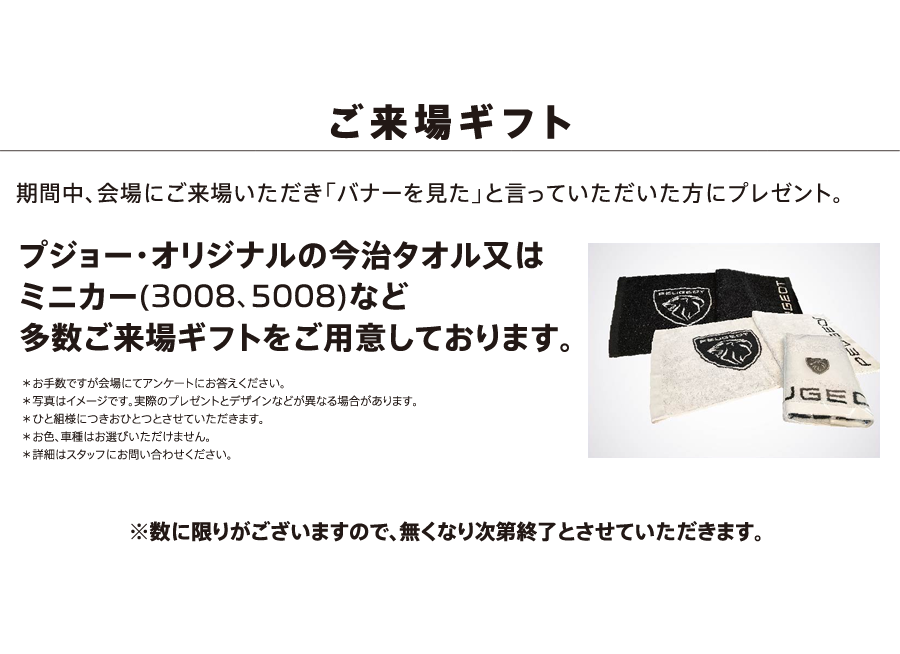 ご来場ギフト 期間中、会場にご来場いただき「バナーを見た」と言っていただいた方にプレゼント。プジョー・オリジナルの今治タオル又はミニカー(3008、5008)など多数ご来場ギフトをご用意しております。※数に限りがございますので、無くなり次第終了とさせていただきます。 