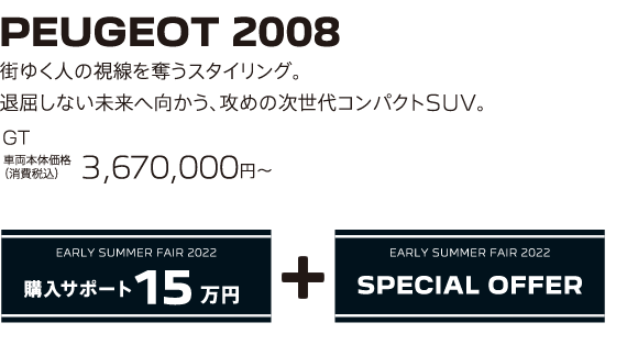 PEUGEOT 2008 / 街ゆく人の視線を奪うスタイリング。退屈しない未来へ向かう、攻めの次世代コンパクトSUV。 GT 車両本体価格（消費税込）3,670,000～ | EARLY SUMMER FAIR 2022 購入サポート15万円プラスSPECIAL OFFER
