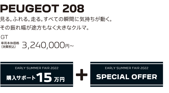PEUGEOT 208 / 見る。ふれる。走る。すべての瞬間に気持ちが動く。その振れ幅が途方もなく大きなクルマ。 GT 車両本体価格（消費税込）3,240,000円 | EARLY SUMMER FAIR 2022 購入サポート15万円プラスSPECIAL OFFER