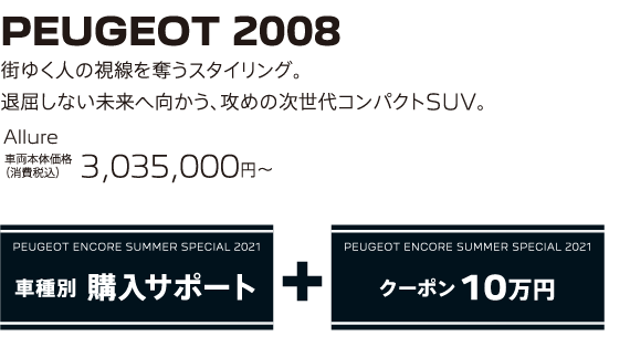 PEUGEOT 2008 / 街ゆく人の視線を奪うスタイリング。退屈しない未来へ向かう、攻めの次世代コンパクトSUV。 Allure 車両本体価格（消費税込）3,035,000～ | PEUGEOT ENCORE SUMMER SPECIAL 2021 車種別 購入サポート+クーポン 10万円