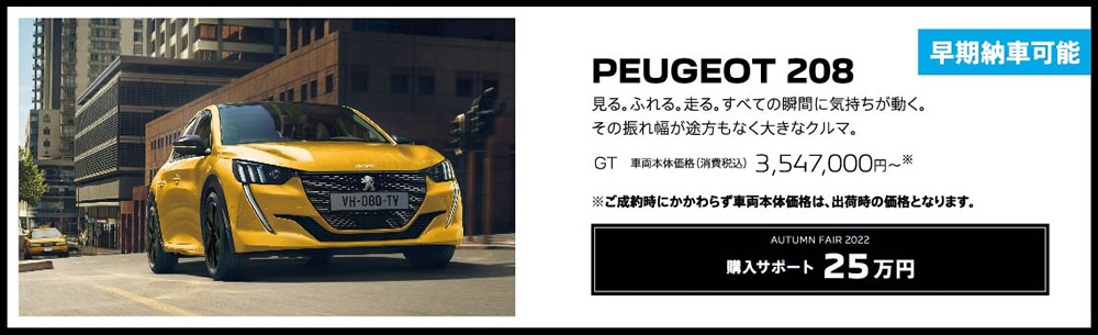 早期納車可能 PEUGEOT 208 / 見る。ふれる。走る。すべての瞬間に気持ちが動く。その振れ幅が途方もなく大きなクルマ。GT 車両本体価格（消費税込）3,547,000円～ | 購入サポート25万円