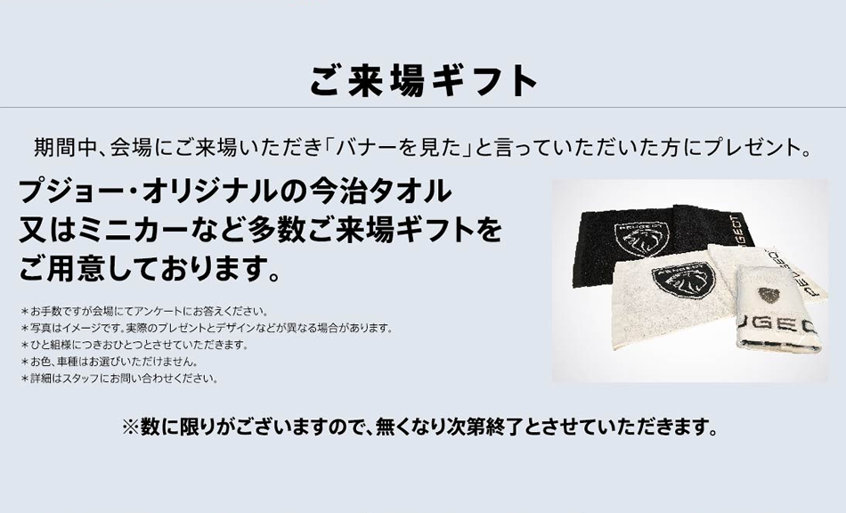 ご来場ギフト 期間中、会場にご来場いただき「バナーを見た」と言っていただいた方にプレゼント。プジョー・オリジナルの今治タオル又はミニカーなど多数ご来場ギフトをご用意しております。※数に限りがございますので、無くなり次第終了とさせていただきます。