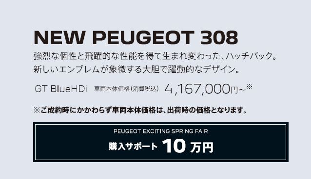 NEW PEUGEOT 308 / 強烈な個性と飛躍的な性能を得て生まれ変わった、ハッチバック。新しいエンブレムが象徴する大胆で躍動的なデザイン。GT BlueHDi 車両本体価格（消費税込）4,167,000円～ | アクセサリーサポート15万円