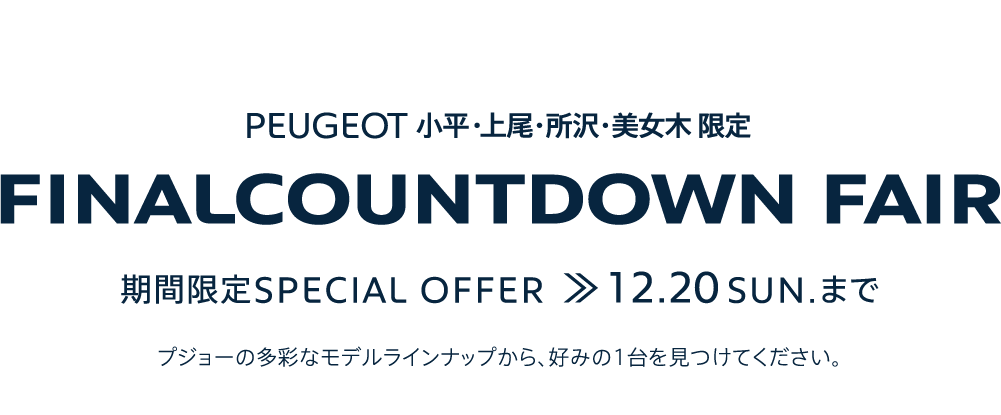 PEUGEOT 小平・上尾・所沢・美女木 限定 FINALCOUNTDOWN FAIR 期間限定SPECIAL OFFER 12.20SUN. まで プジョーの多彩なモデルラインナップから、好みの1台を見つけてください。