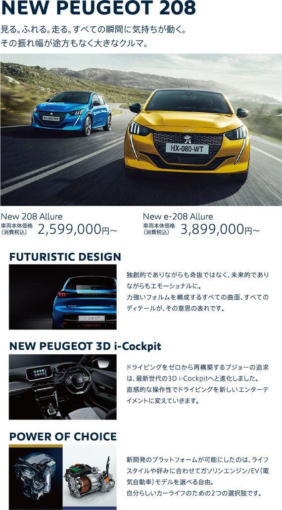 NEW PEUGEOT 208 | 見る。ふれる。走る。すべての瞬間に気持ちが動く。その振れ幅が途方もなく大きなクルマ。New 208 Allure 車両本体価格（消費税込）2,599,000円～ / New e-208 Allure 車両本体価格（消費税込）3,899,000円～ | FUTURISTIC DESIGN/独創的でありながらも奇抜ではなく、未来的でありながらもエモーショナルに。力強いフォルムを構成するすべての曲面、すべてのディテールが、その意思の表れです。| NEW PEUGEOT 3D i-Cockpit/ドライビングをゼロから再構築するプジョーの追求は、最新世代の3D i-Cockpitへと進化しました。直感的な操作性でドライビングを新しいエンターテイメントに変えていきます。| POWER OF CHOICE/新開発のプラットフォームが可能にしたのは、ライフスタイルや好みに合わせてガソリンエンジン/EV（電気自動車）モデルを選べる自由。自分らしいカーライフのための2つの選択肢です。