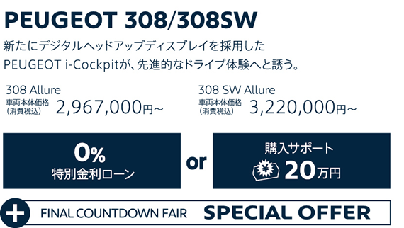 PEUGEOT 308/308SW / 新たにデジタルヘッドアップディスプレイを採用したPEUGEOT i-Cockpitが、先進的なドライブ体験へと誘う。 308 Allure 車両本体価格（消費税込）2,967,000円～・308 SW Allure 車両本体価格（消費税込）3,220,000円～ | 特別金利ローン0％or購入サポート20万円 + FINAL COUNTDOWN FAIR SPECIAL OFFER