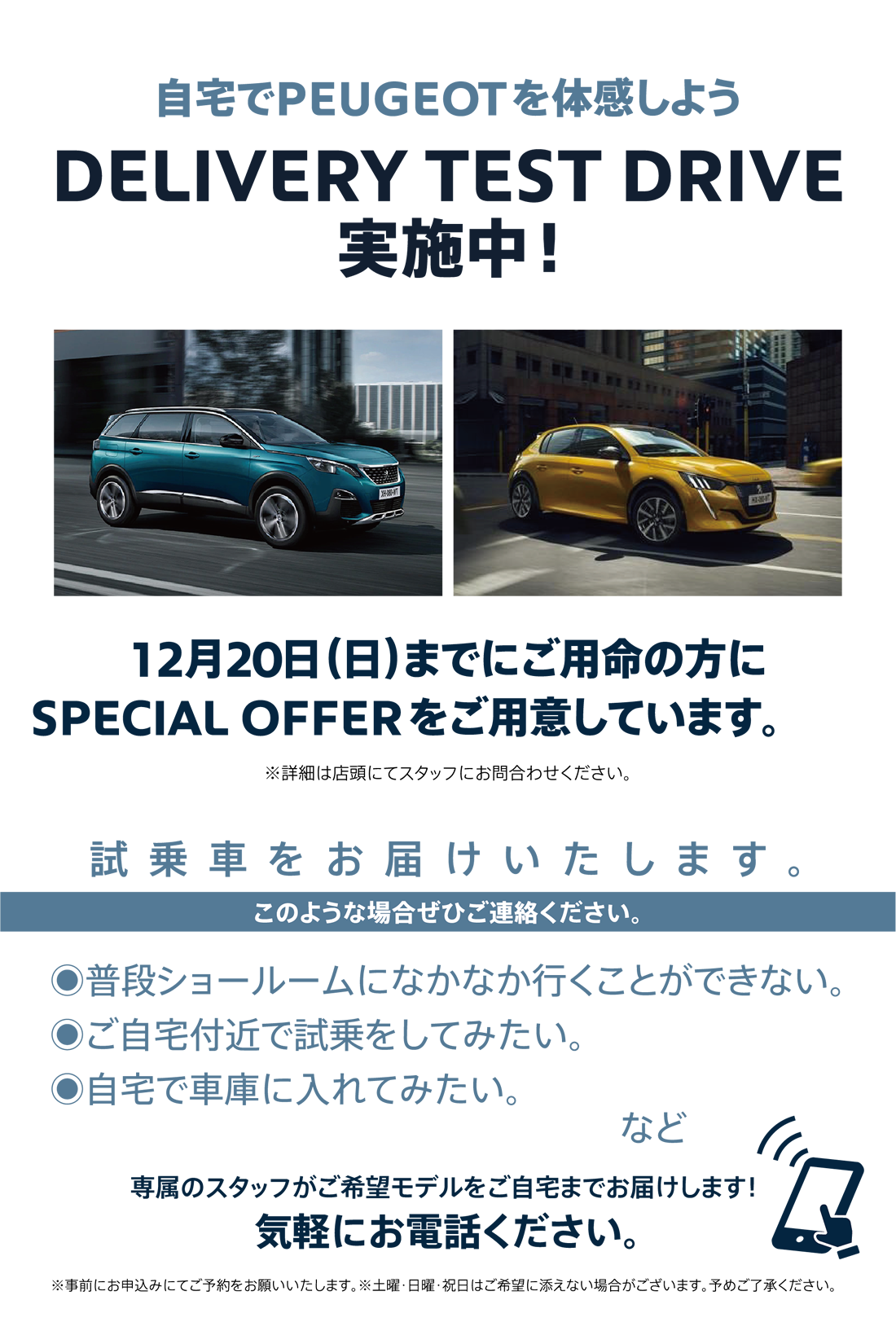 自宅でPEUGEOT を体感しよう DELIVERY TEST DRIVE 実施中！/ 12月20日（日）までにご用命の方にSPECIAL OFFERをご用意しています。※詳細は店頭にてスタッフにお問合わせください。 | このような場合ぜひご連絡ください。/ ●普段ショールームになかなか行くことができない。●ご自宅付近で試乗をしてみたい。●自宅で車庫に入れてみたい。など | 専属のスタッフがご希望モデルをご自宅までお届けします！ 気軽にお電話ください。※事前にお申込みにてご予約をお願いいたします。※土曜・日曜・祝日はご希望に添えない場合がございます。予めご了承ください。