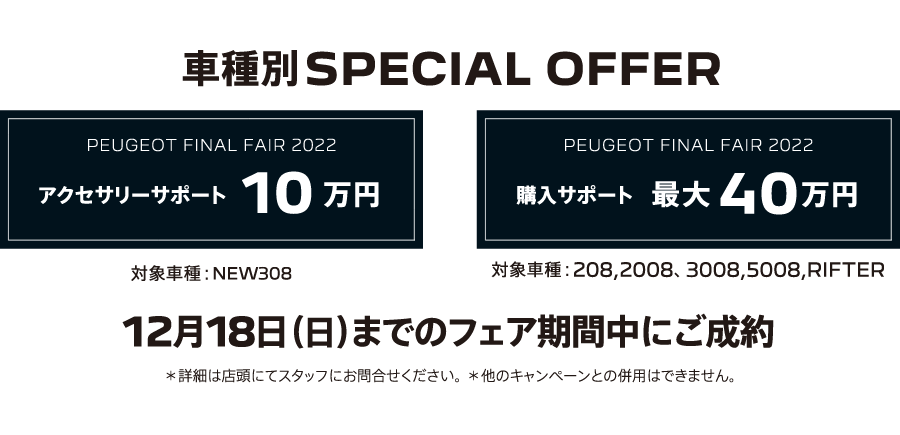 車種別SPECIAL OFFER アクセサリーサポート10万円 購入サポート最大40万円 12月18日（日）までのフェア期間中にご成約 ＊詳細は店頭にてスタッフにお問合せください。＊他のキャンペーンとの併用はできません。