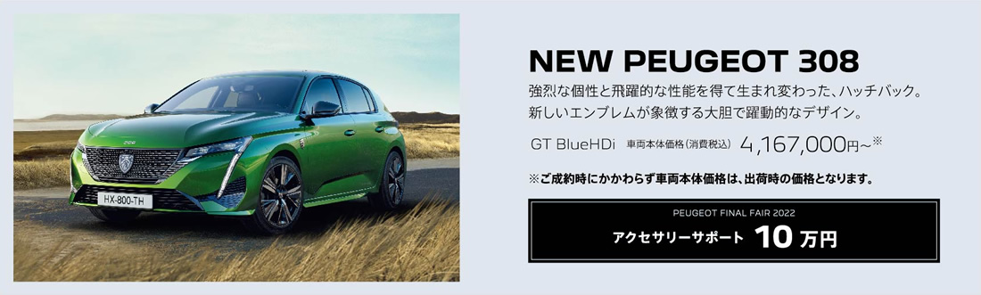 NEW PEUGEOT 308 / 強烈な個性と飛躍的な性能を得て生まれ変わった、ハッチバック。新しいエンブレムが象徴する大胆で躍動的なデザイン。GT BlueHDi 車両本体価格（消費税込）4,167,000円～ | アクセサリーサポート10 万円