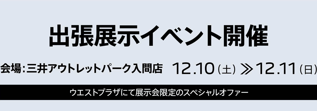 出張展示イベント開催 会場：三井アウトレットパーク入間店 12.10（土）～12.11（日）1F ウエストプラザにて展示会限定のスペシャルオファー