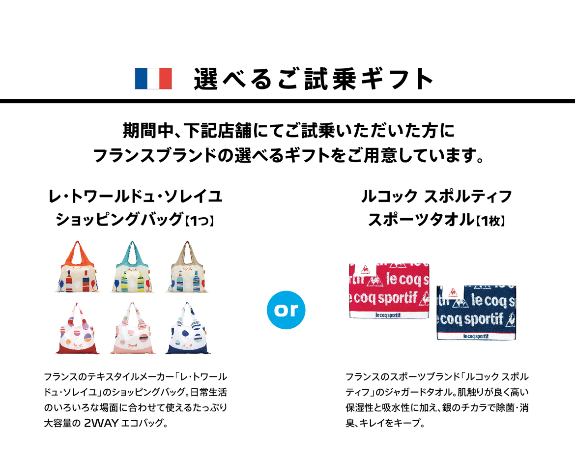 選べるご試乗ギフト | 期間中、下記店舗にてご試乗いただいた方にフランスブランドの選べるギフトをご用意しています。 | レ・トワールドュ・ソレイユ ショッピングバッグ【1つ】フランスのテキスタイルメーカー「レ・トワールドュ・ソレイユ」のショッピングバッグ。日常生活のいろいろな場面に合わせて使えるたっぷり大容量の 2WAY エコバッグ。 / ルコック スポルティフ スポーツタオル【1枚】フランスのスポーツブランド「ルコックスポルティフ」のジャガードタオル。肌触りが良く高い保湿性と吸水性に加え、銀のチカラで除菌・消臭、キレイをキープ。
