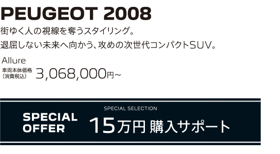 PEUGEOT 2008 / 街ゆく人の視線を奪うスタイリング。退屈しない未来へ向かう、攻めの次世代コンパクトSUV。 Allure 車両本体価格（消費税込）3,068,000～ | SPECIAL OFFER 15万円購入サポート