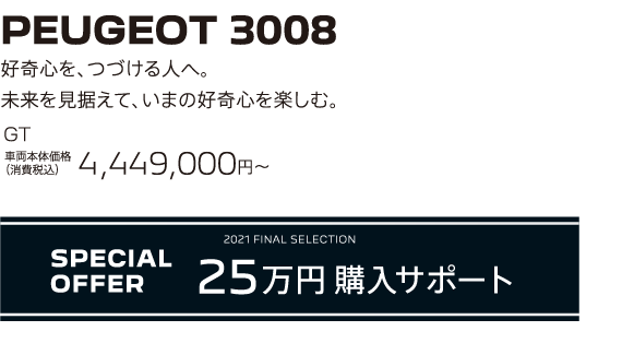 PEUGEOT 3008 / 好奇心を、つづける人へ。未来を見据えて、いまの好奇心を楽しむ。GT 車両本体価格（消費税込）4,449,000円～ | SPECIAL OFFER 25万円購入サポート