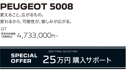 PEUGEOT 5008 / 変えること。広がるもの。変わるから、可能性が、愉しみが広がる。GT 車両本体価格（消費税込）4,733,000円～ | SPECIAL OFFER 25万円購入サポート