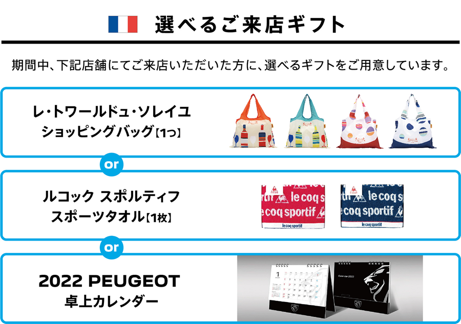 選べるご試乗ギフト | 期間中、下記店舗にてご来店いただいた方に、選べるギフトをご用意しています。 | 

レ・トワールドュ・ソレイユ ショッピングバッグ【1つ】or ルコック スポルティフ スポーツタオル【1枚】or 2022 PEUGEOT 卓上カレンダー