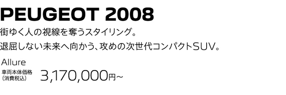 PEUGEOT 2008 / 街ゆく人の視線を奪うスタイリング。退屈しない未来へ向かう、攻めの次世代コンパクトSUV。 Allure 車両本体価格（消費税込）3,068,000～ | SPECIAL OFFER 15万円購入サポート