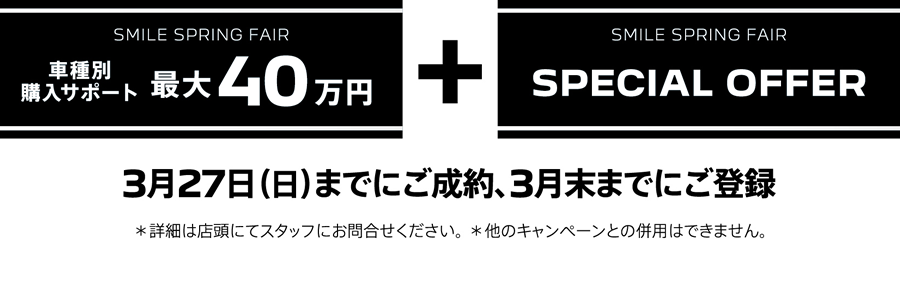 SMILE SPRING FAIR 車種別購入サポート最大40万円プラスSPECIAL OFFER / 3月27日（日）までにご成約、3月末までにご登録 ＊詳細は店頭にてスタッフにお問合せください。 ＊他のキャンペーンとの併用はできません。