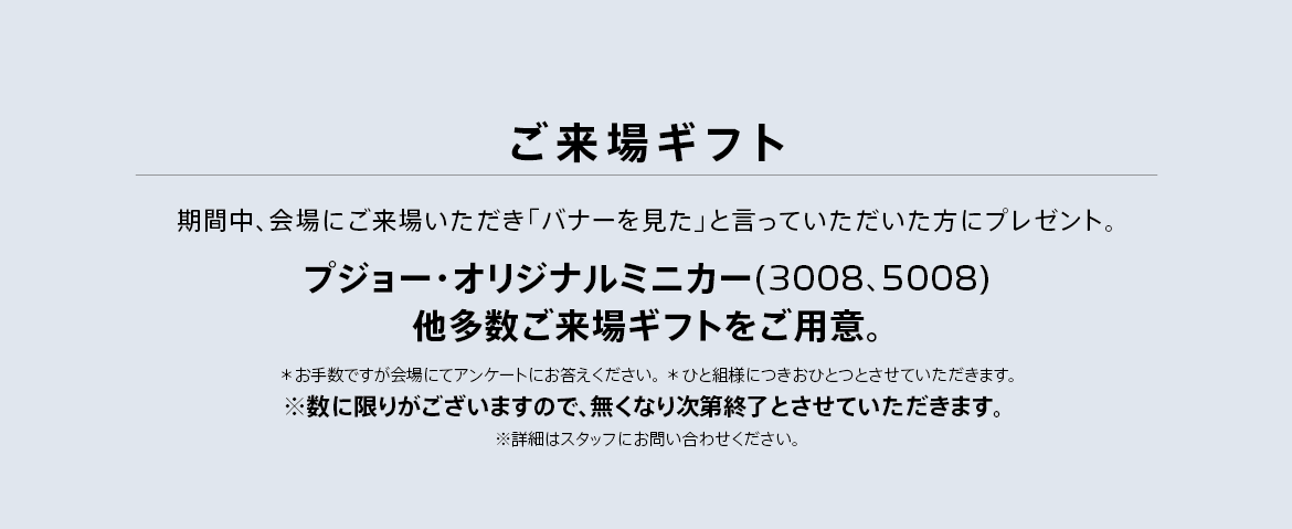 ご来場ギフト 期間中、会場にご来場いただき「バナーを見た」と言っていただいた方にプレゼント。プジョー・オリジナル ミニカー（3008,5008）をご用意。