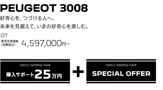 PEUGEOT 3008 / 好奇心を、つづける人へ。未来を見据えて、いまの好奇心を楽しむ。GT 車両本体価格（消費税込）4,597,000円～ | SMILE SPRING FAIR 購入サポート25万円プラスSPECIAL OFFER