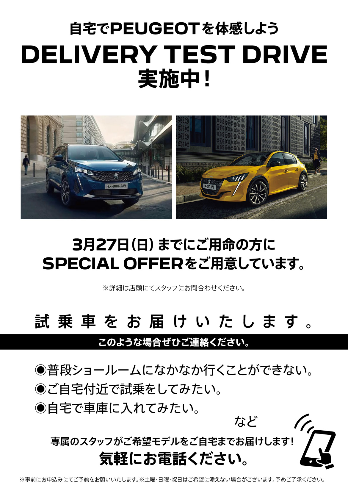 自宅でPEUGEOT を体感しよう DELIVERY TEST DRIVE 実施中！/ 3月27日（日）までにご用命の方にSPECIAL OFFERをご用意しています。※詳細は店頭にてスタッフにお問合わせください。 | このような場合ぜひご連絡ください。/ ●普段ショールームになかなか行くことができない。●ご自宅付近で試乗をしてみたい。●自宅で車庫に入れてみたい。など | 専属のスタッフがご希望モデルをご自宅までお届けします！ 気軽にお電話ください。※事前にお申込みにてご予約をお願いいたします。※土曜・日曜・祝日はご希望に添えない場合がございます。予めご了承ください。