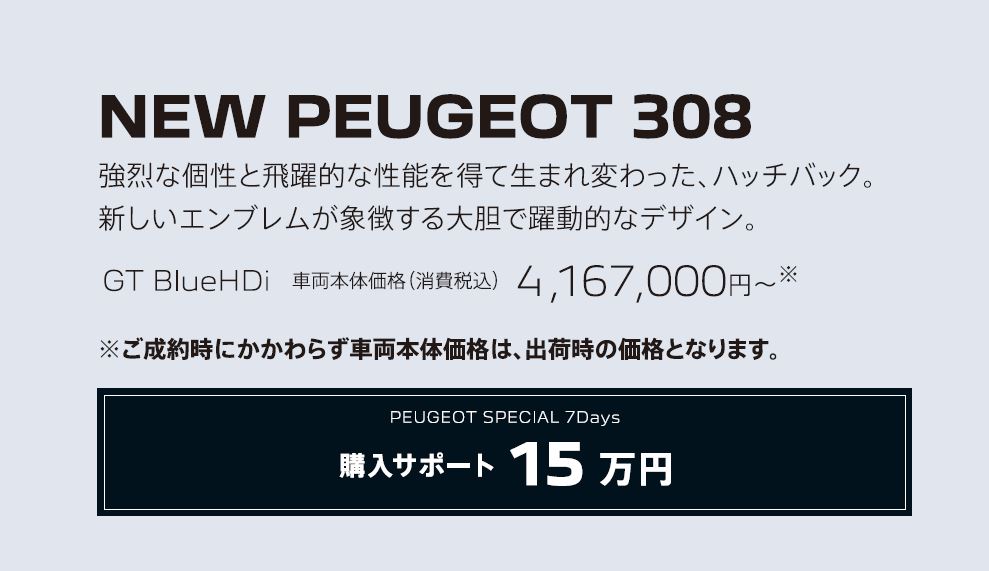 NEW PEUGEOT 308 / 強烈な個性と飛躍的な性能を得て生まれ変わった、ハッチバック。新しいエンブレムが象徴する大胆で躍動的なデザイン。GT BlueHDi 車両本体価格（消費税込）4,167,000円～ | アクセサリーサポート15万円