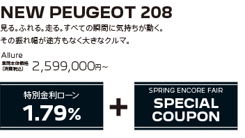 NEW PEUGEOT 208 / 見る。ふれる。走る。すべての瞬間に気持ちが動く。その振れ幅が途方もなく大きなクルマ。 208 Allure 車両本体価格（消費税込）2,967,000円～・308 SW Allure 車両本体価格（消費税込）2,599,000円～ | SPRING ENCORE FAIR SPECIAL OFFER + SPRING ENCORE FAIR SPECIAL COUPON