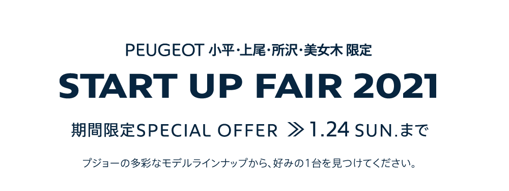 PEUGEOT 小平・上尾・所沢・美女木 限定 START UP FAIR 2021 期間限定SPECIAL OFFER 1.24SUN. まで プジョーの多彩なモデルラインナップから、好みの1台を見つけてください。