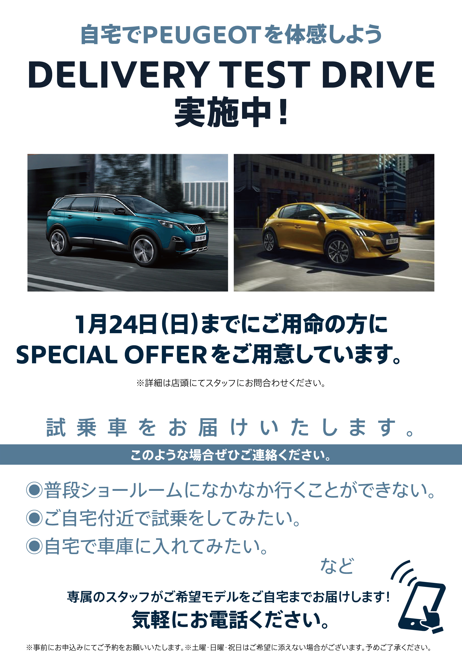 自宅でPEUGEOT を体感しよう DELIVERY TEST DRIVE 実施中！/ 1月24日（日）までにご用命の方にSPECIAL OFFERをご用意しています。※詳細は店頭にてスタッフにお問合わせください。 | このような場合ぜひご連絡ください。/ ●普段ショールームになかなか行くことができない。●ご自宅付近で試乗をしてみたい。●自宅で車庫に入れてみたい。など | 専属のスタッフがご希望モデルをご自宅までお届けします！ 気軽にお電話ください。※事前にお申込みにてご予約をお願いいたします。※土曜・日曜・祝日はご希望に添えない場合がございます。予めご了承ください。