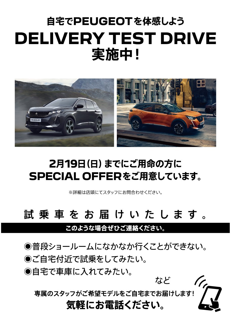 自宅でPEUGEOT を体感しよう DELIVERY TEST DRIVE 実施中！/ 2月19日（日）までにご用命の方にSPECIAL OFFERをご用意しています。※詳細は店頭にてスタッフにお問合わせください。 | このような場合ぜひご連絡ください。/ ●普段ショールームになかなか行くことができない。●ご自宅付近で試乗をしてみたい。●自宅で車庫に入れてみたい。など | 専属のスタッフがご希望モデルをご自宅までお届けします！ 気軽にお電話ください。※事前にお申込みにてご予約をお願いいたします。※土曜・日曜・祝日はご希望に添えない場合がございます。予めご了承ください。